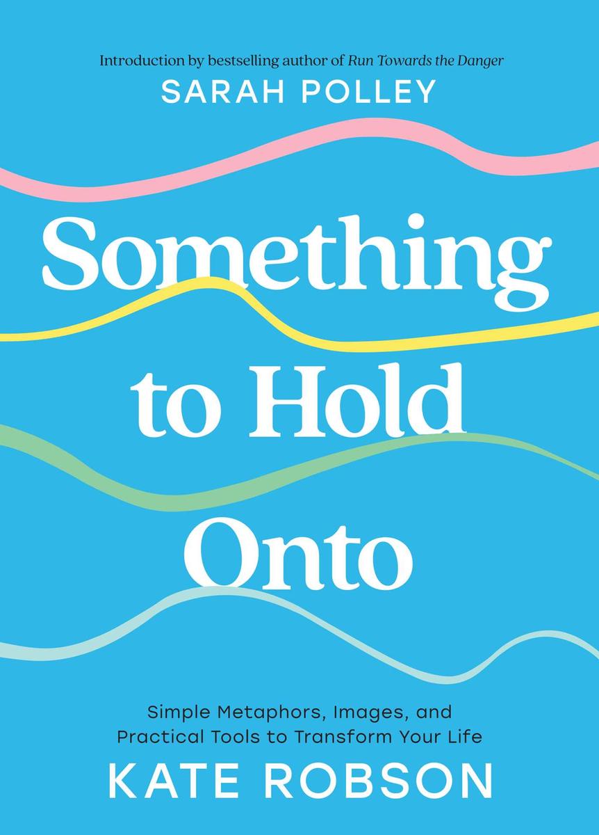 Something to Hold Onto: Simple Metaphors, Images, and Practical Tools to Transform Your Life by Kate Robson