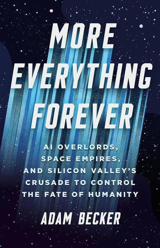 More Everything Forever: AI Overlords, Space Empires, and Silicon Valley's Crusade to Control the Fate of Humanity by Adam Becker